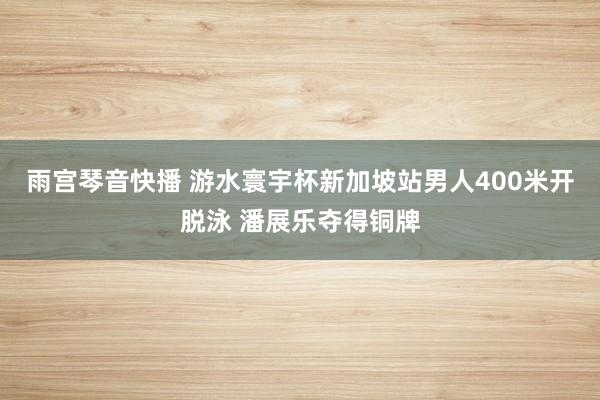 雨宫琴音快播 游水寰宇杯新加坡站男人400米开脱泳 潘展乐夺得铜牌