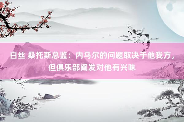 白丝 桑托斯总监：内马尔的问题取决于他我方，但俱乐部阐发对他有兴味