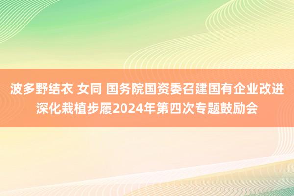 波多野结衣 女同 国务院国资委召建国有企业改进深化栽植步履2024年第四次专题鼓励会