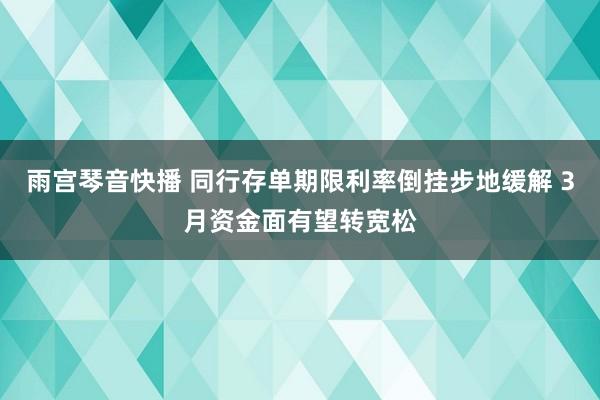 雨宫琴音快播 同行存单期限利率倒挂步地缓解 3月资金面有望转宽松
