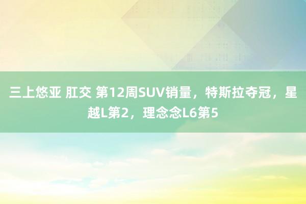 三上悠亚 肛交 第12周SUV销量，特斯拉夺冠，星越L第2，理念念L6第5