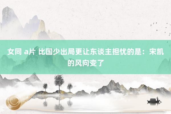 女同 a片 比国少出局更让东谈主担忧的是：宋凯的风向变了