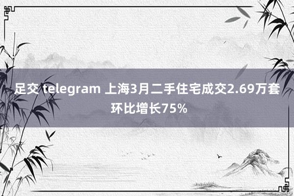 足交 telegram 上海3月二手住宅成交2.69万套 环比增长75%