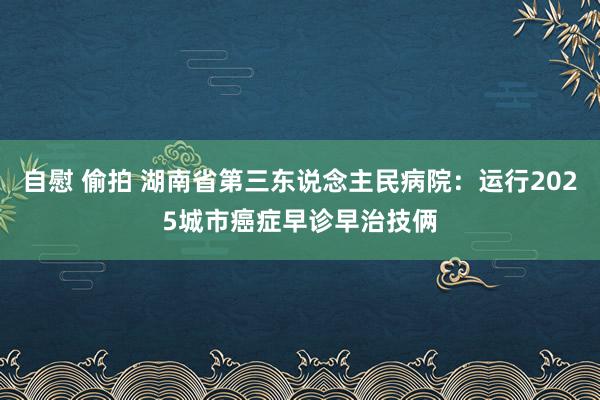 自慰 偷拍 湖南省第三东说念主民病院：运行2025城市癌症早诊早治技俩