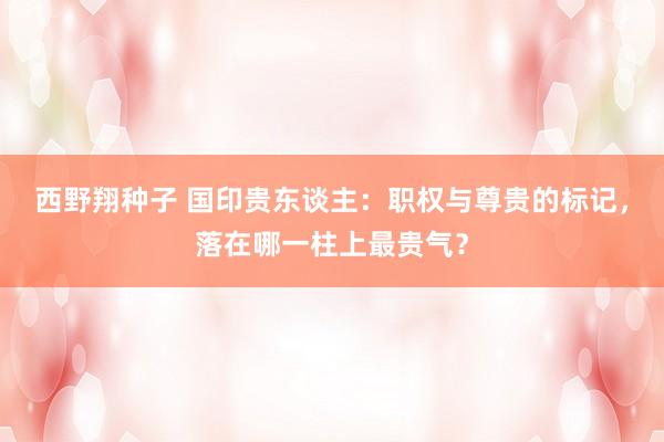 西野翔种子 国印贵东谈主：职权与尊贵的标记，落在哪一柱上最贵气？