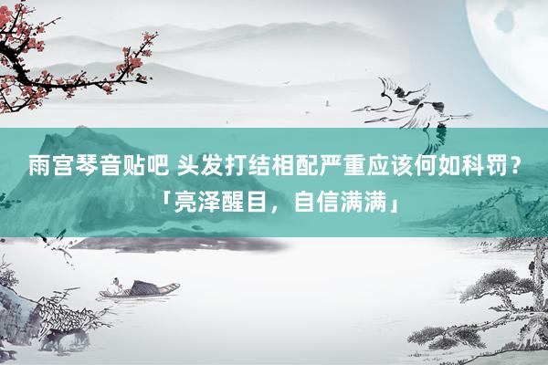 雨宫琴音贴吧 头发打结相配严重应该何如科罚？「亮泽醒目，自信满满」