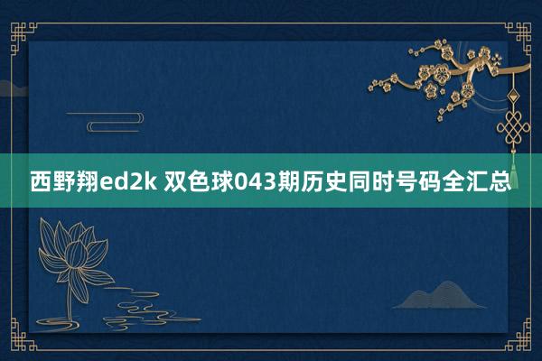 西野翔ed2k 双色球043期历史同时号码全汇总
