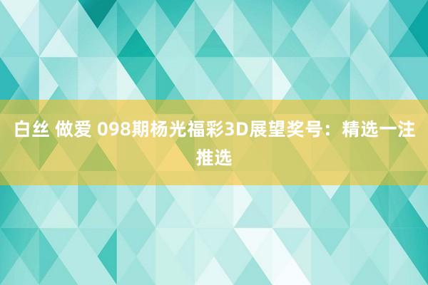 白丝 做爱 098期杨光福彩3D展望奖号：精选一注推选