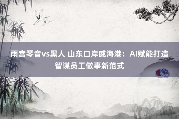雨宫琴音vs黑人 山东口岸威海港：AI赋能打造智谋员工做事新范式