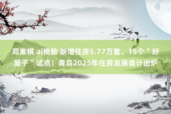 邓紫棋 ai换脸 新增住房5.77万套、15个＂好屋子＂试点！青岛2025年住房发展诡计出炉