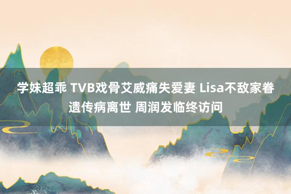 学妹超乖 TVB戏骨艾威痛失爱妻 Lisa不敌家眷遗传病离世 周润发临终访问