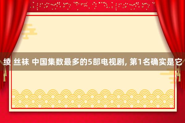 绫 丝袜 中国集数最多的5部电视剧， 第1名确实是它