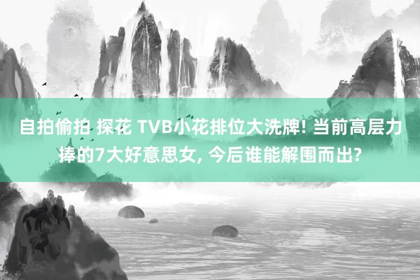 自拍偷拍 探花 TVB小花排位大洗牌! 当前高层力捧的7大好意思女， 今后谁能解围而出?