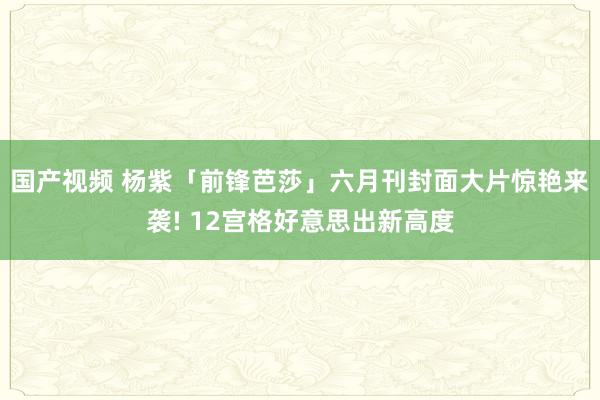 国产视频 杨紫「前锋芭莎」六月刊封面大片惊艳来袭! 12宫格好意思出新高度