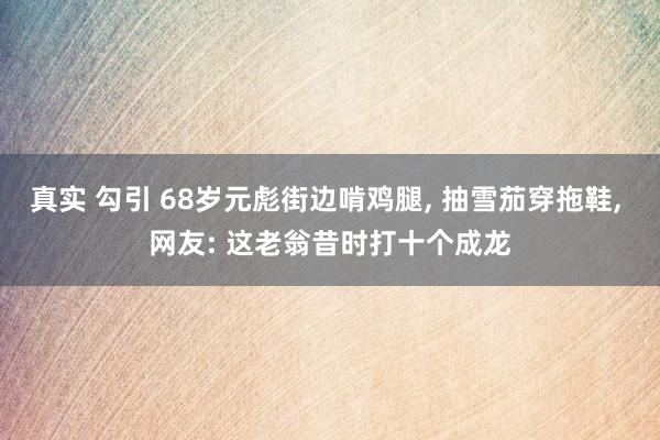真实 勾引 68岁元彪街边啃鸡腿， 抽雪茄穿拖鞋， 网友: 这老翁昔时打十个成龙
