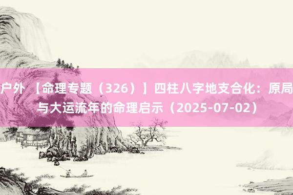 户外 【命理专题（326）】四柱八字地支合化：原局与大运流年的命理启示（2025-07-02）